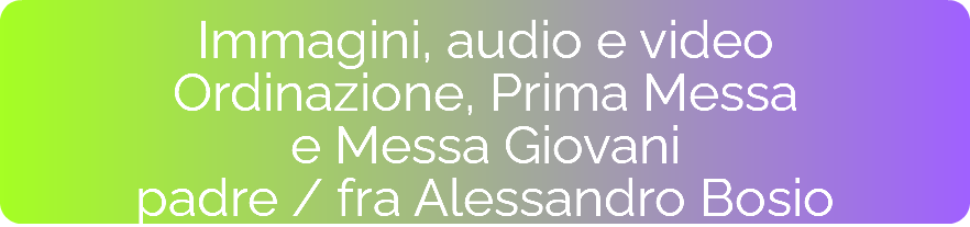 Immagini, audio e video Ordinazione, Prima Messa  e Messa Giovani padre / fra Alessandro Bosio